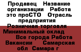 Продавец › Название организации ­ Работа-это проСТО › Отрасль предприятия ­ Розничная торговля › Минимальный оклад ­ 20 790 - Все города Работа » Вакансии   . Самарская обл.,Самара г.